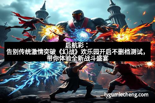 启航彩：告别传统激情突破《幻战》欢乐园开启不删档测试，带你体验全新战斗盛宴