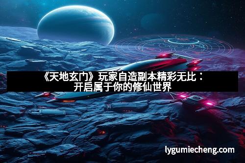 《天地玄门》玩家自造副本精彩无比：开启属于你的修仙世界